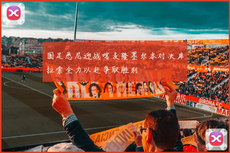 国足悉尼迎战喀麦隆墨尔本对决库拉索全力以赴争取胜利