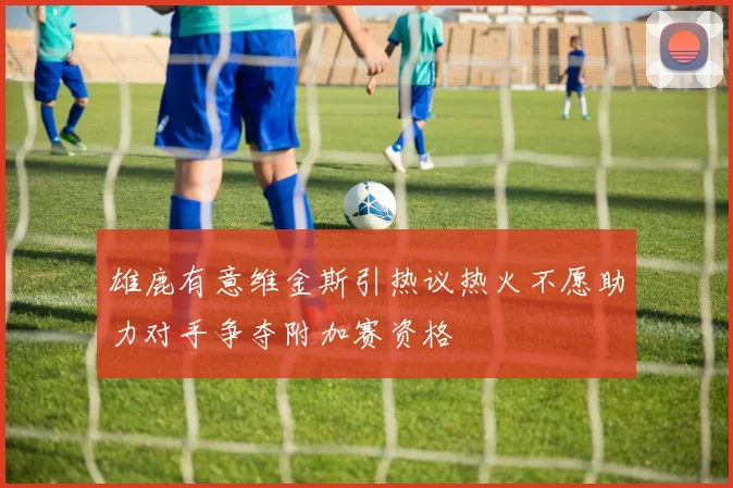 雄鹿有意维金斯引热议热火不愿助力对手争夺附加赛资格