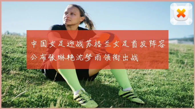 中国女足迎战苏格兰女足首发阵容公布张琳艳沈梦雨领衔出战