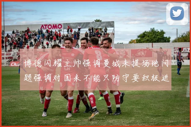 博德闪耀主帅强调曼城未提场地问题强调对国米不能只防守要积极进攻