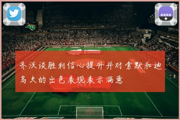 齐沃谈胜利信心提升并对索默和迪乌夫的出色表现表示满意