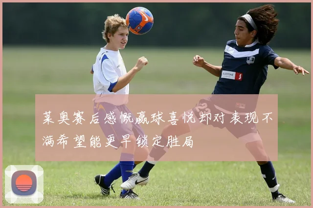 莱奥赛后感慨赢球喜悦却对表现不满希望能更早锁定胜局
