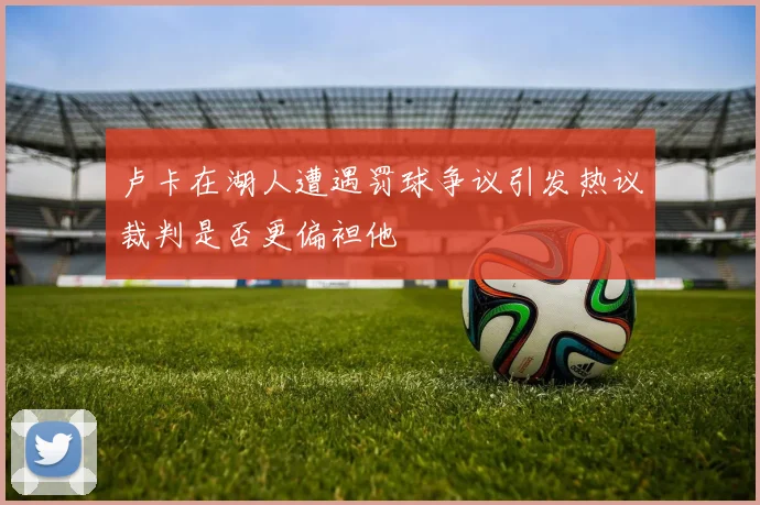 卢卡在湖人遭遇罚球争议引发热议裁判是否更偏袒他