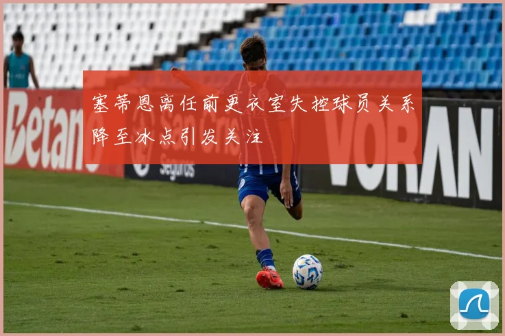 塞蒂恩离任前更衣室失控球员关系降至冰点引发关注