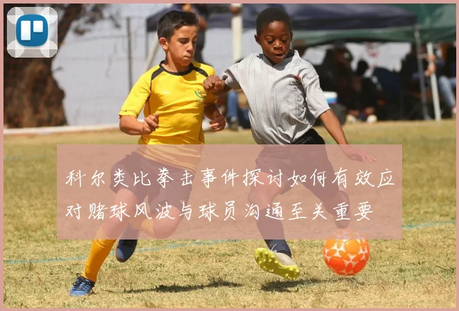 科尔类比拳击事件探讨如何有效应对赌球风波与球员沟通至关重要