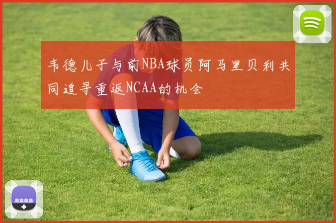 韦德儿子与前NBA球员阿马里贝利共同追寻重返NCAA的机会