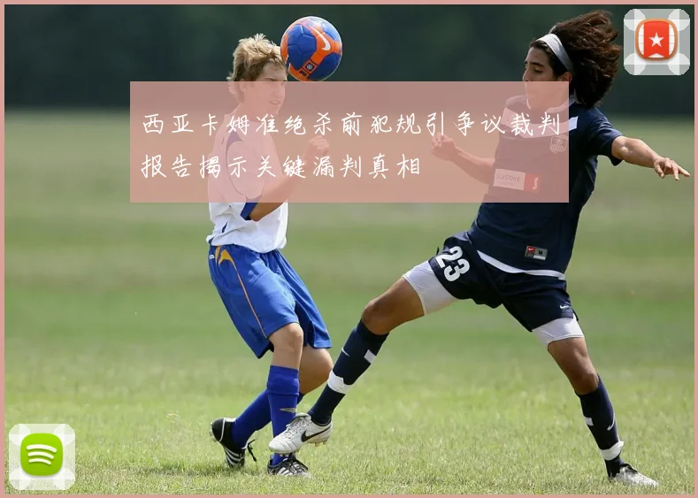 西亚卡姆准绝杀前犯规引争议裁判报告揭示关键漏判真相