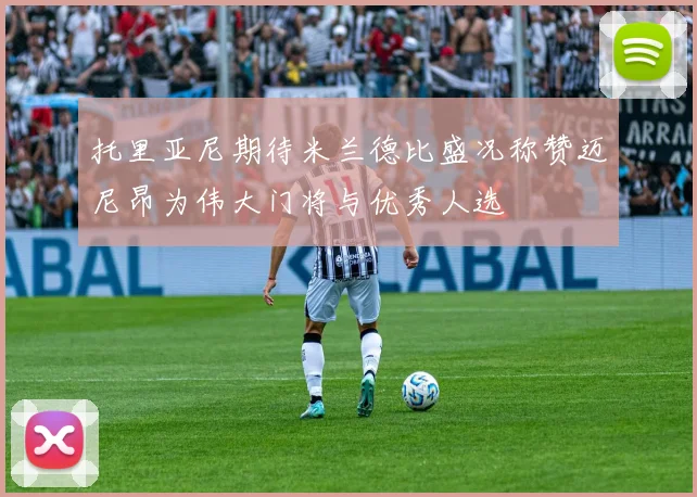 托里亚尼期待米兰德比盛况称赞迈尼昂为伟大门将与优秀人选