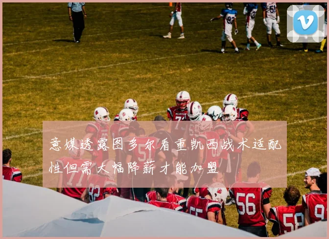 意媒透露图多尔看重凯西战术适配性但需大幅降薪才能加盟