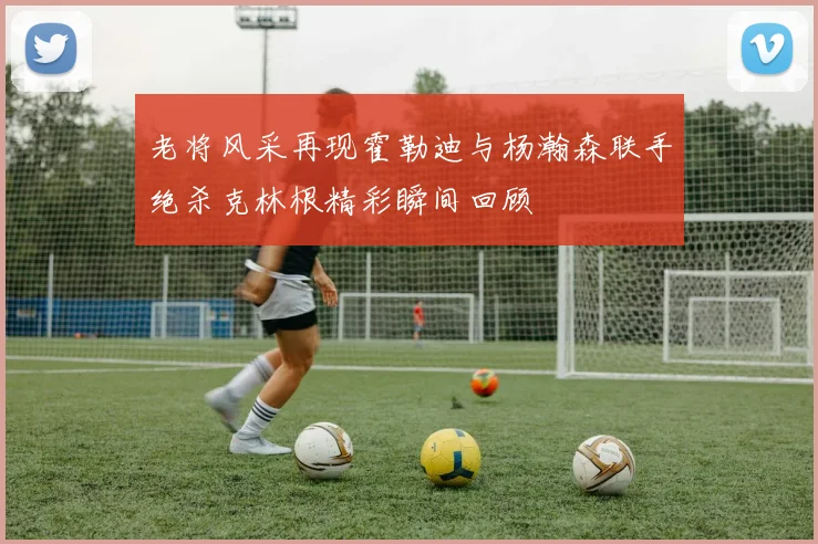老将风采再现霍勒迪与杨瀚森联手绝杀克林根精彩瞬间回顾