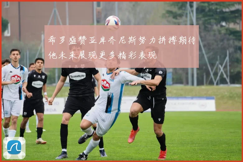 希罗盛赞亚库乔尼斯努力拼搏期待他未来展现更多精彩表现