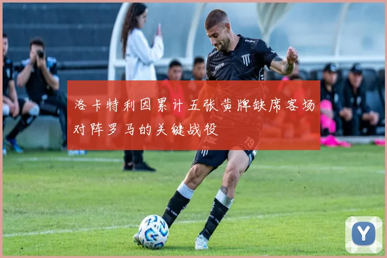 洛卡特利因累计五张黄牌缺席客场对阵罗马的关键战役