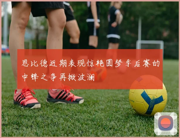 恩比德近期表现惊艳圆梦季后赛的中锋之争再掀波澜