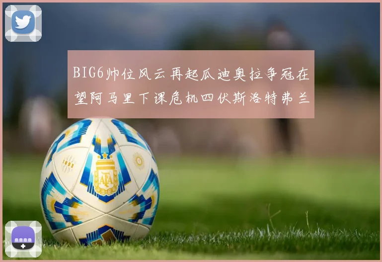 BIG6帅位风云再起瓜迪奥拉争冠在望阿马里下课危机四伏斯洛特弗兰克如坐针毡