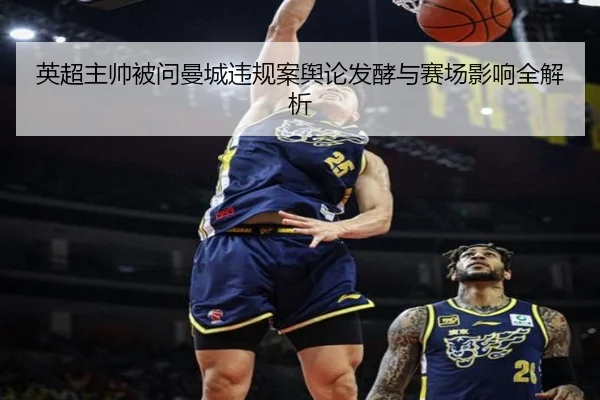 英超主帅被问曼城违规案舆论发酵与赛场影响全解析